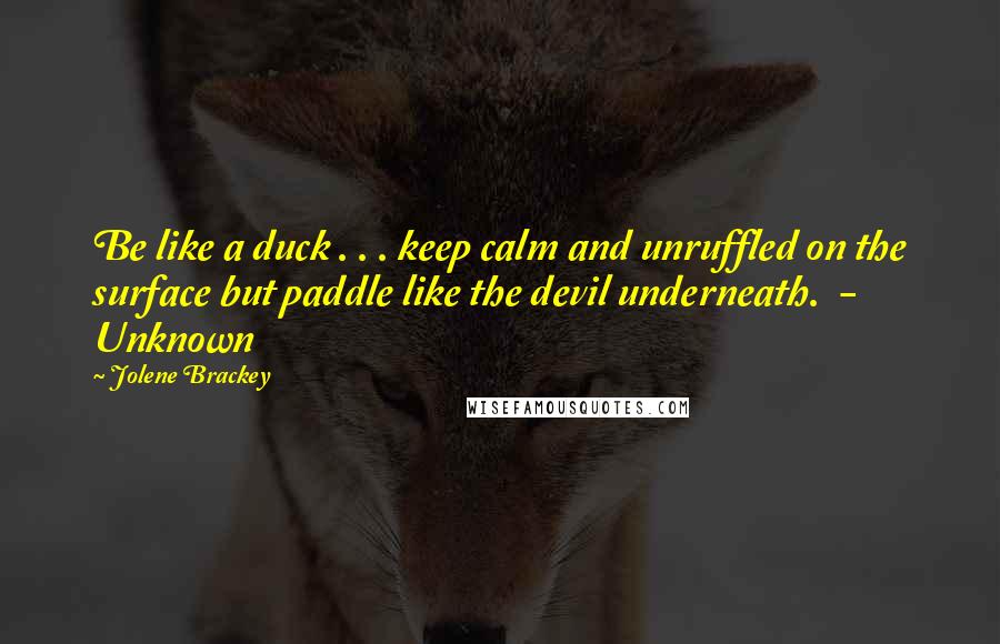 Jolene Brackey Quotes: Be like a duck . . . keep calm and unruffled on the surface but paddle like the devil underneath.  - Unknown