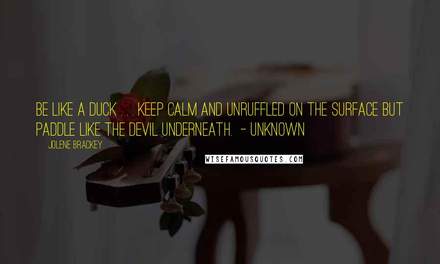 Jolene Brackey Quotes: Be like a duck . . . keep calm and unruffled on the surface but paddle like the devil underneath.  - Unknown