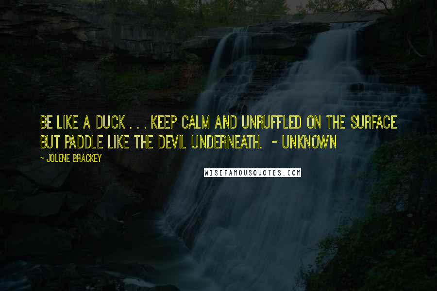 Jolene Brackey Quotes: Be like a duck . . . keep calm and unruffled on the surface but paddle like the devil underneath.  - Unknown