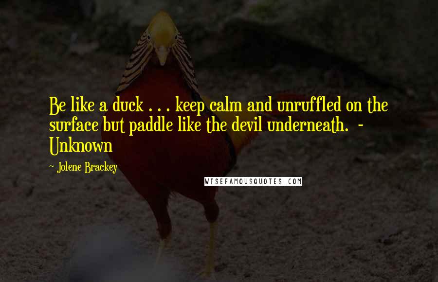 Jolene Brackey Quotes: Be like a duck . . . keep calm and unruffled on the surface but paddle like the devil underneath.  - Unknown