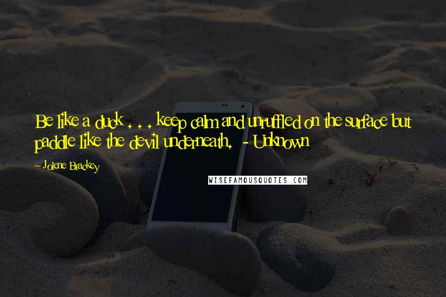 Jolene Brackey Quotes: Be like a duck . . . keep calm and unruffled on the surface but paddle like the devil underneath.  - Unknown