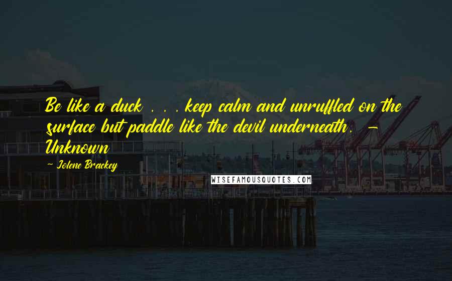 Jolene Brackey Quotes: Be like a duck . . . keep calm and unruffled on the surface but paddle like the devil underneath.  - Unknown