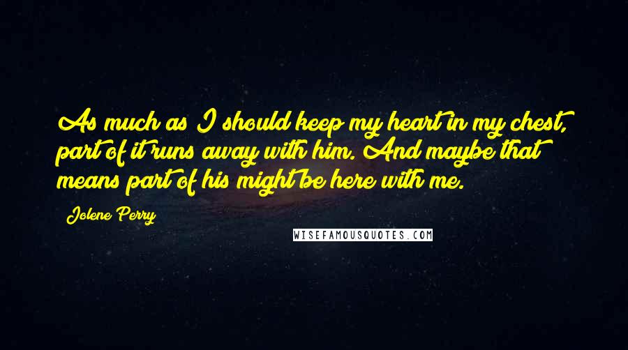 Jolene Perry Quotes: As much as I should keep my heart in my chest, part of it runs away with him. And maybe that means part of his might be here with me.