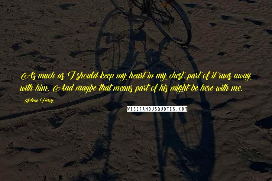 Jolene Perry Quotes: As much as I should keep my heart in my chest, part of it runs away with him. And maybe that means part of his might be here with me.