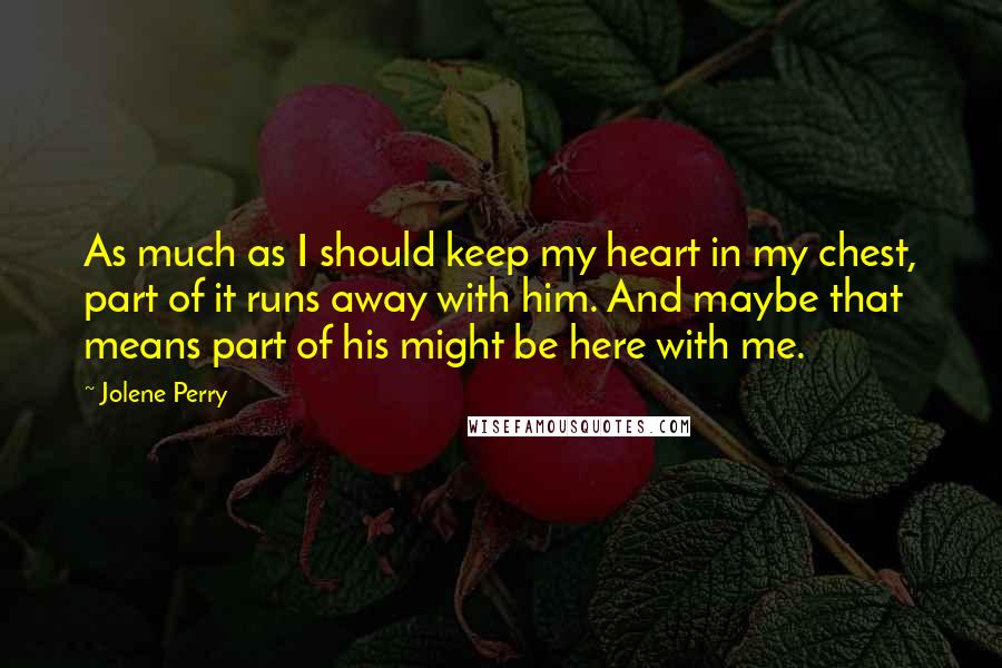 Jolene Perry Quotes: As much as I should keep my heart in my chest, part of it runs away with him. And maybe that means part of his might be here with me.