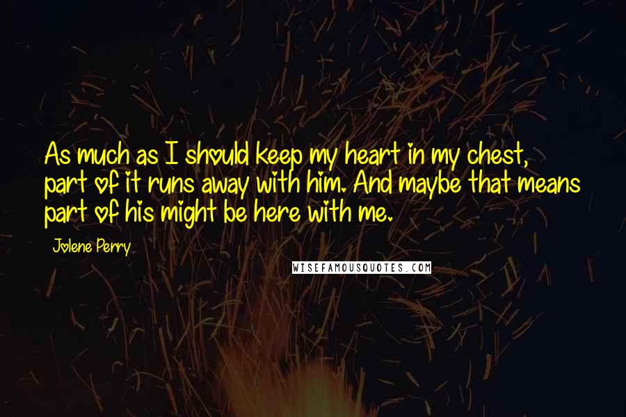 Jolene Perry Quotes: As much as I should keep my heart in my chest, part of it runs away with him. And maybe that means part of his might be here with me.
