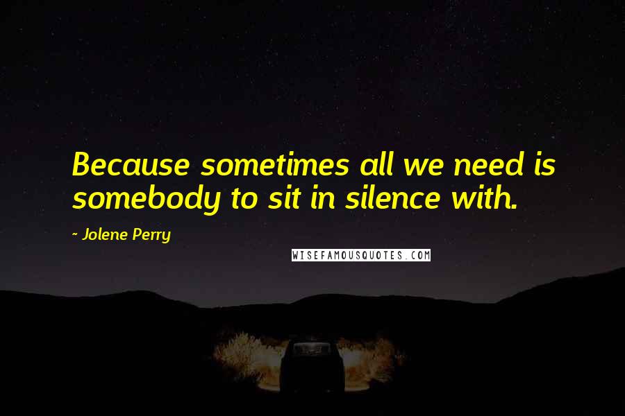 Jolene Perry Quotes: Because sometimes all we need is somebody to sit in silence with.