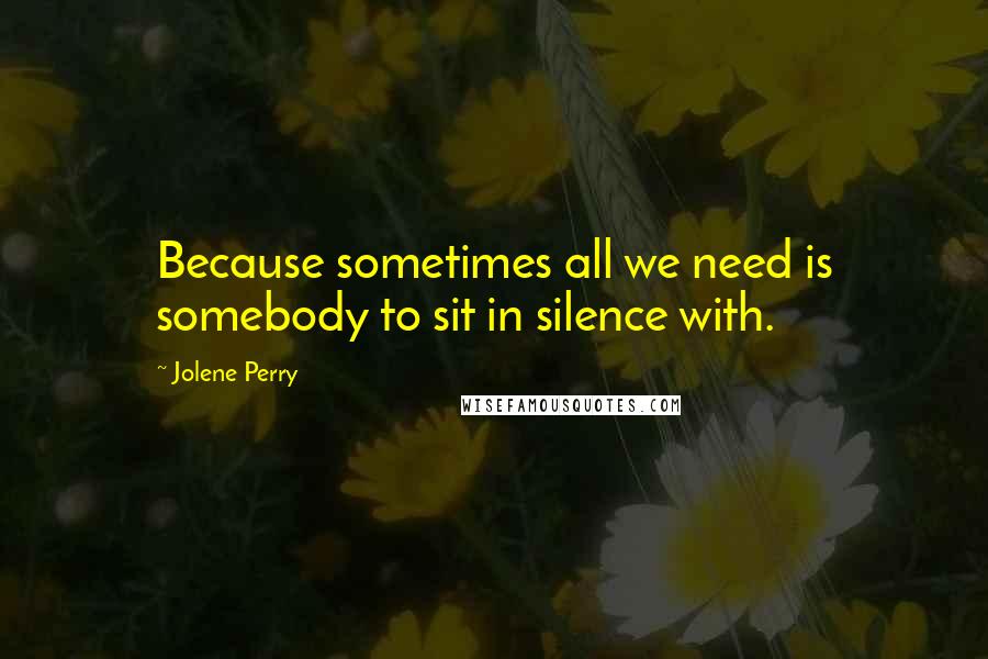 Jolene Perry Quotes: Because sometimes all we need is somebody to sit in silence with.