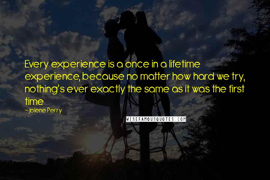 Jolene Perry Quotes: Every experience is a once in a lifetime experience, because no matter how hard we try, nothing's ever exactly the same as it was the first time