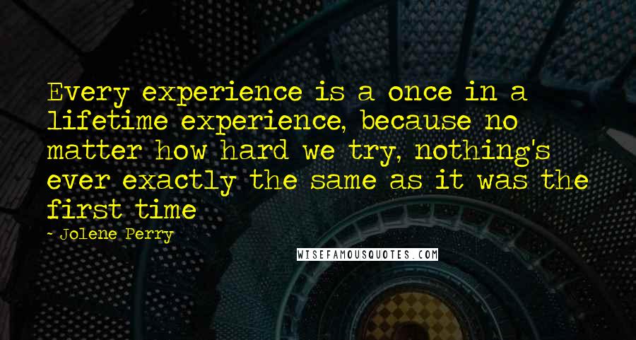 Jolene Perry Quotes: Every experience is a once in a lifetime experience, because no matter how hard we try, nothing's ever exactly the same as it was the first time