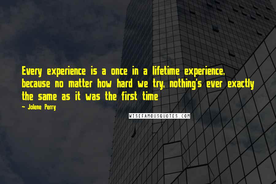Jolene Perry Quotes: Every experience is a once in a lifetime experience, because no matter how hard we try, nothing's ever exactly the same as it was the first time