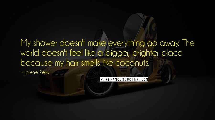 Jolene Perry Quotes: My shower doesn't make everything go away. The world doesn't feel like a bigger, brighter place because my hair smells like coconuts.