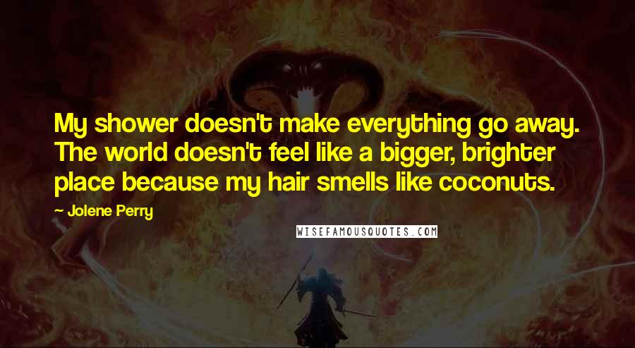 Jolene Perry Quotes: My shower doesn't make everything go away. The world doesn't feel like a bigger, brighter place because my hair smells like coconuts.