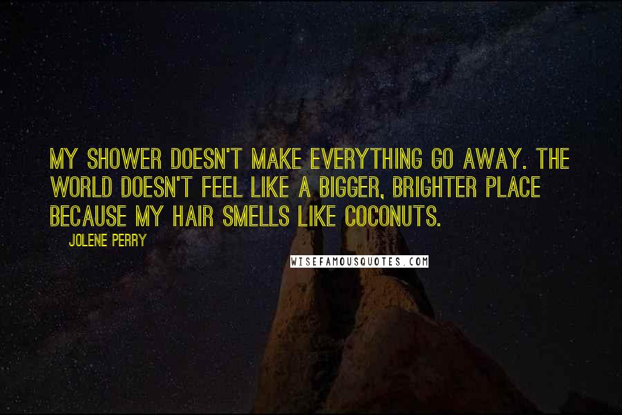 Jolene Perry Quotes: My shower doesn't make everything go away. The world doesn't feel like a bigger, brighter place because my hair smells like coconuts.