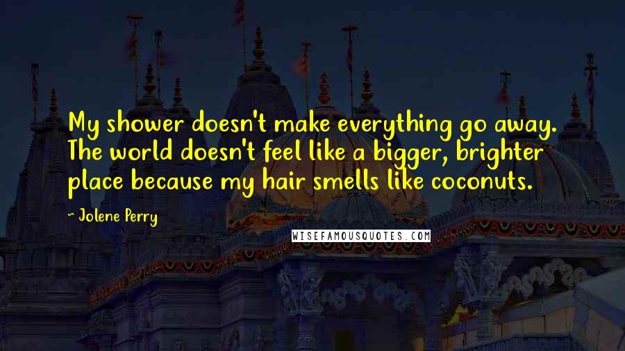 Jolene Perry Quotes: My shower doesn't make everything go away. The world doesn't feel like a bigger, brighter place because my hair smells like coconuts.