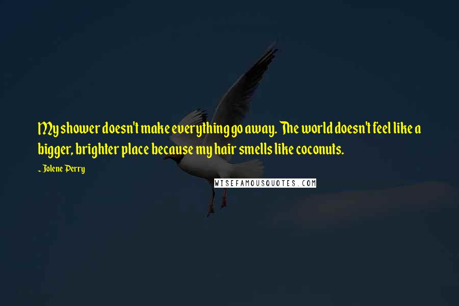 Jolene Perry Quotes: My shower doesn't make everything go away. The world doesn't feel like a bigger, brighter place because my hair smells like coconuts.