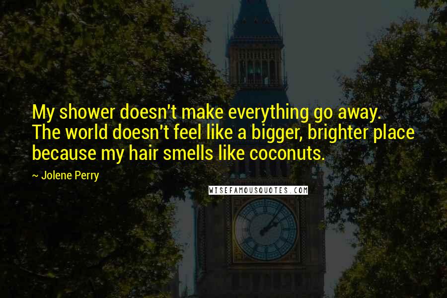 Jolene Perry Quotes: My shower doesn't make everything go away. The world doesn't feel like a bigger, brighter place because my hair smells like coconuts.