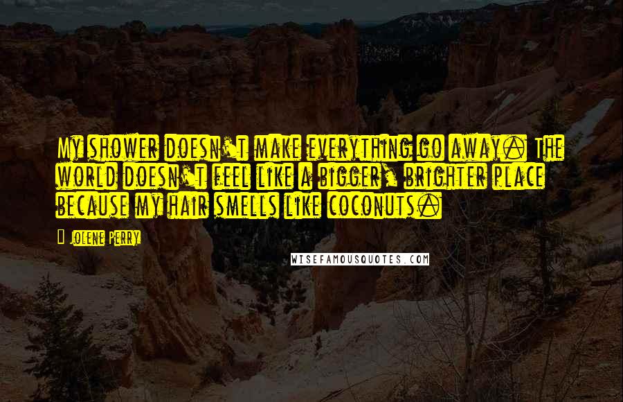 Jolene Perry Quotes: My shower doesn't make everything go away. The world doesn't feel like a bigger, brighter place because my hair smells like coconuts.