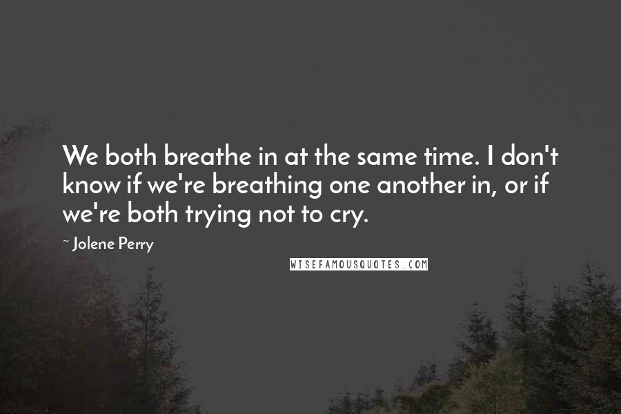 Jolene Perry Quotes: We both breathe in at the same time. I don't know if we're breathing one another in, or if we're both trying not to cry.