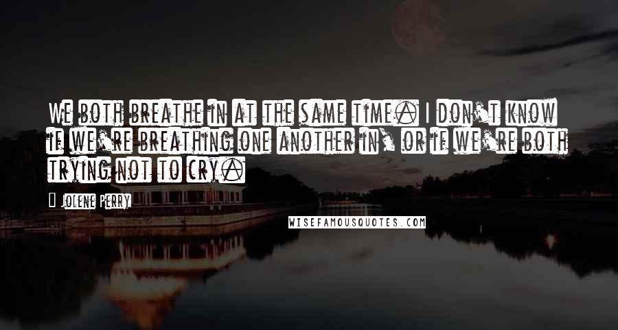 Jolene Perry Quotes: We both breathe in at the same time. I don't know if we're breathing one another in, or if we're both trying not to cry.