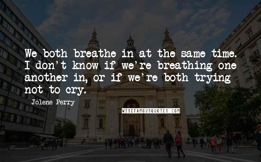 Jolene Perry Quotes: We both breathe in at the same time. I don't know if we're breathing one another in, or if we're both trying not to cry.