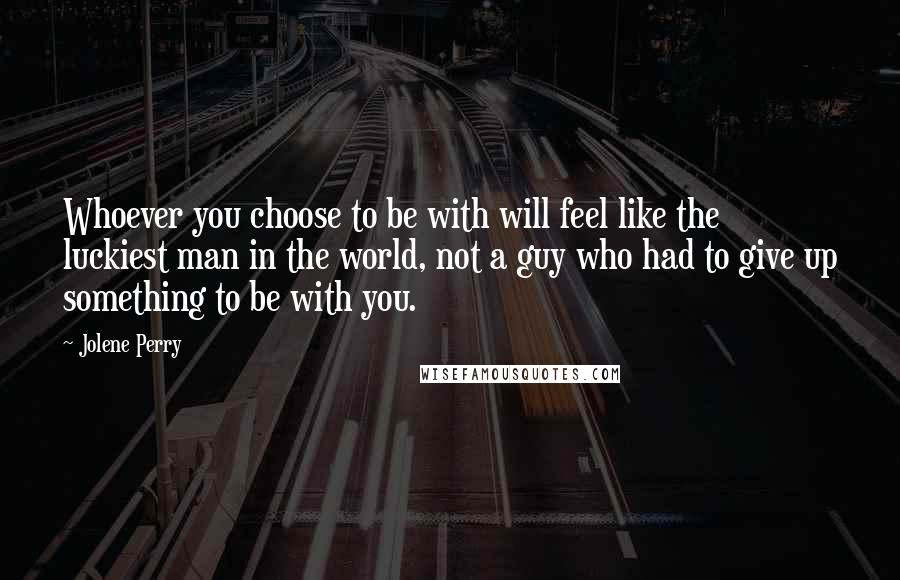 Jolene Perry Quotes: Whoever you choose to be with will feel like the luckiest man in the world, not a guy who had to give up something to be with you.