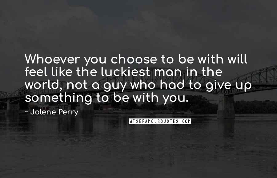 Jolene Perry Quotes: Whoever you choose to be with will feel like the luckiest man in the world, not a guy who had to give up something to be with you.