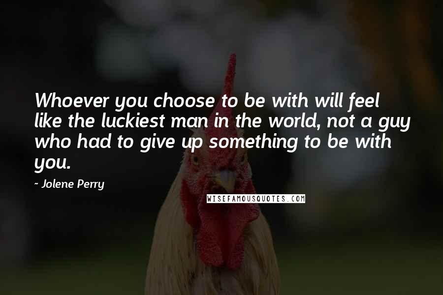 Jolene Perry Quotes: Whoever you choose to be with will feel like the luckiest man in the world, not a guy who had to give up something to be with you.