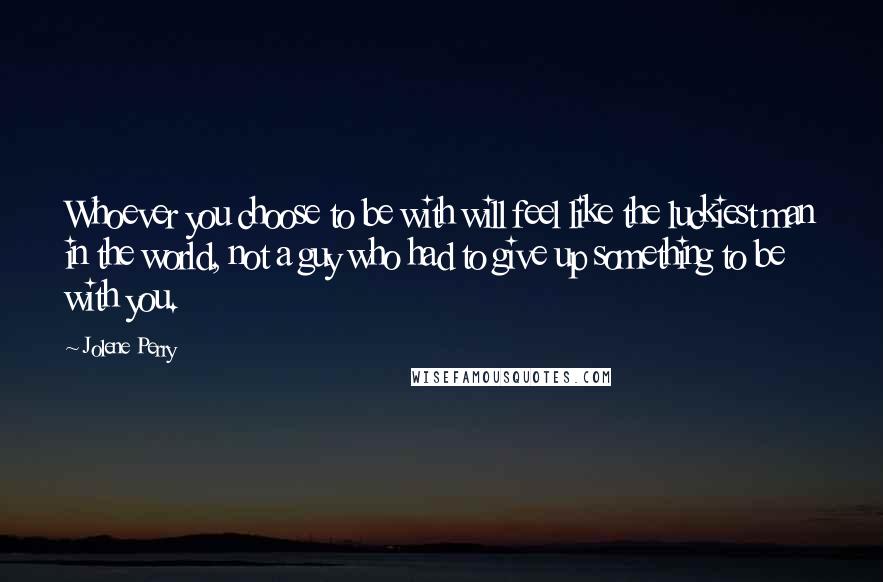 Jolene Perry Quotes: Whoever you choose to be with will feel like the luckiest man in the world, not a guy who had to give up something to be with you.