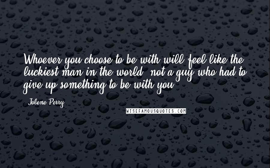 Jolene Perry Quotes: Whoever you choose to be with will feel like the luckiest man in the world, not a guy who had to give up something to be with you.