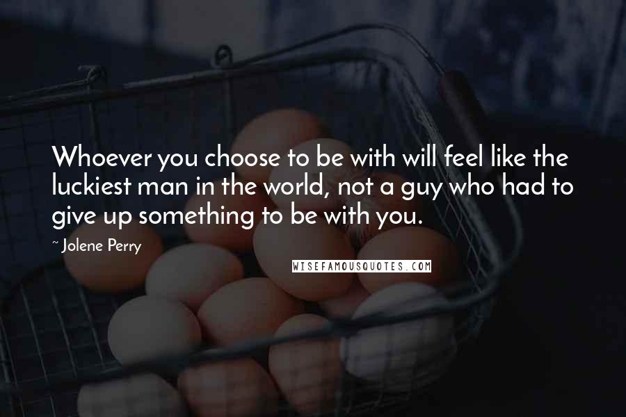 Jolene Perry Quotes: Whoever you choose to be with will feel like the luckiest man in the world, not a guy who had to give up something to be with you.