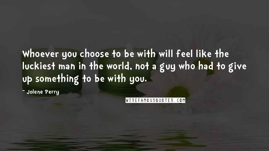 Jolene Perry Quotes: Whoever you choose to be with will feel like the luckiest man in the world, not a guy who had to give up something to be with you.