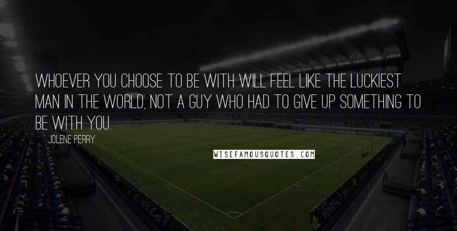 Jolene Perry Quotes: Whoever you choose to be with will feel like the luckiest man in the world, not a guy who had to give up something to be with you.