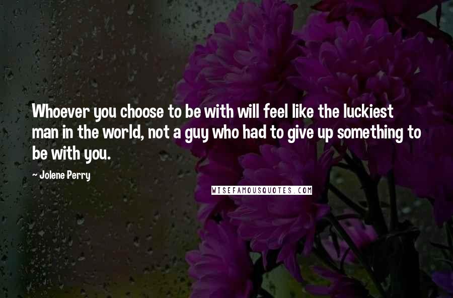 Jolene Perry Quotes: Whoever you choose to be with will feel like the luckiest man in the world, not a guy who had to give up something to be with you.