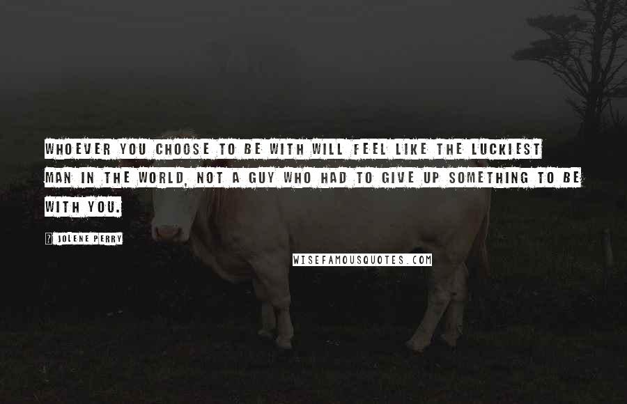 Jolene Perry Quotes: Whoever you choose to be with will feel like the luckiest man in the world, not a guy who had to give up something to be with you.