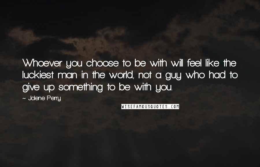 Jolene Perry Quotes: Whoever you choose to be with will feel like the luckiest man in the world, not a guy who had to give up something to be with you.