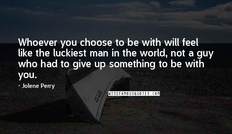 Jolene Perry Quotes: Whoever you choose to be with will feel like the luckiest man in the world, not a guy who had to give up something to be with you.