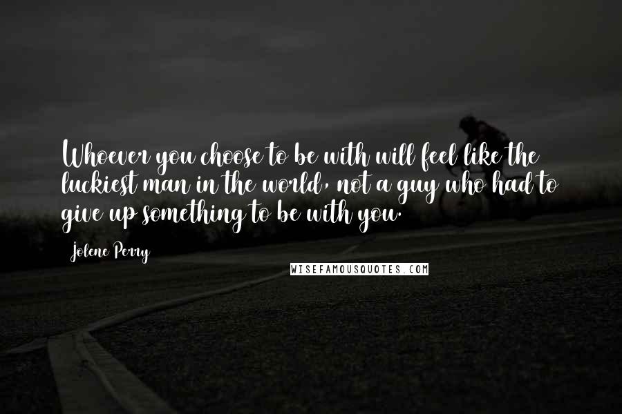 Jolene Perry Quotes: Whoever you choose to be with will feel like the luckiest man in the world, not a guy who had to give up something to be with you.