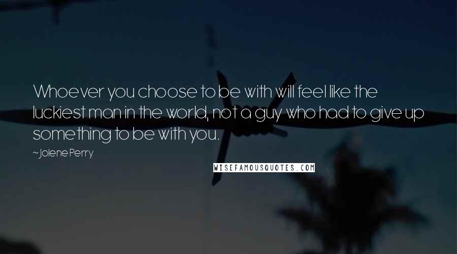 Jolene Perry Quotes: Whoever you choose to be with will feel like the luckiest man in the world, not a guy who had to give up something to be with you.