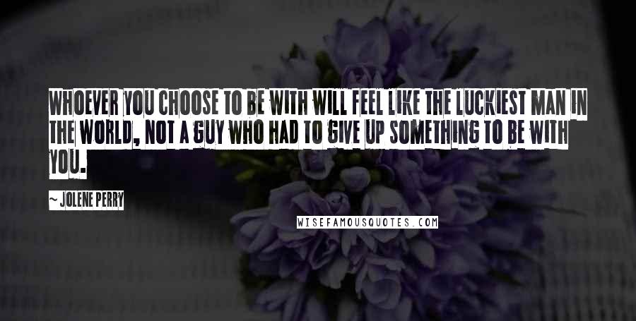 Jolene Perry Quotes: Whoever you choose to be with will feel like the luckiest man in the world, not a guy who had to give up something to be with you.