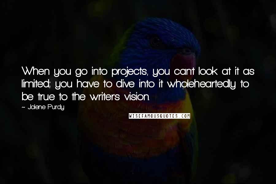 Jolene Purdy Quotes: When you go into projects, you can't look at it as limited; you have to dive into it wholeheartedly to be true to the writer's vision.