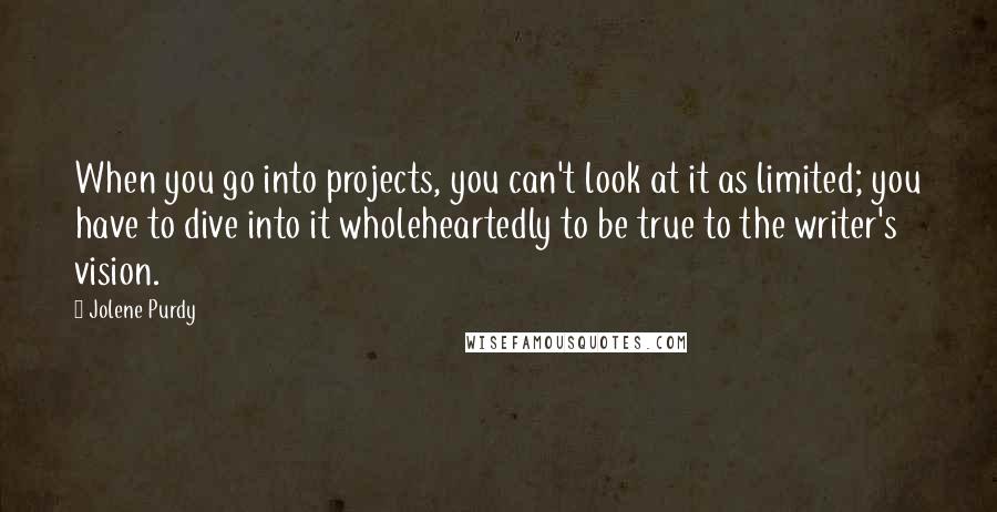 Jolene Purdy Quotes: When you go into projects, you can't look at it as limited; you have to dive into it wholeheartedly to be true to the writer's vision.