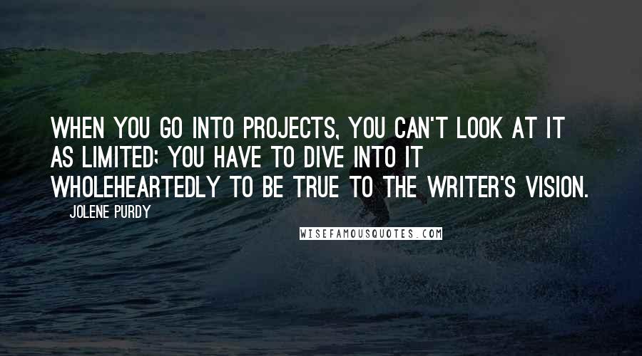 Jolene Purdy Quotes: When you go into projects, you can't look at it as limited; you have to dive into it wholeheartedly to be true to the writer's vision.