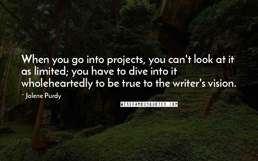 Jolene Purdy Quotes: When you go into projects, you can't look at it as limited; you have to dive into it wholeheartedly to be true to the writer's vision.