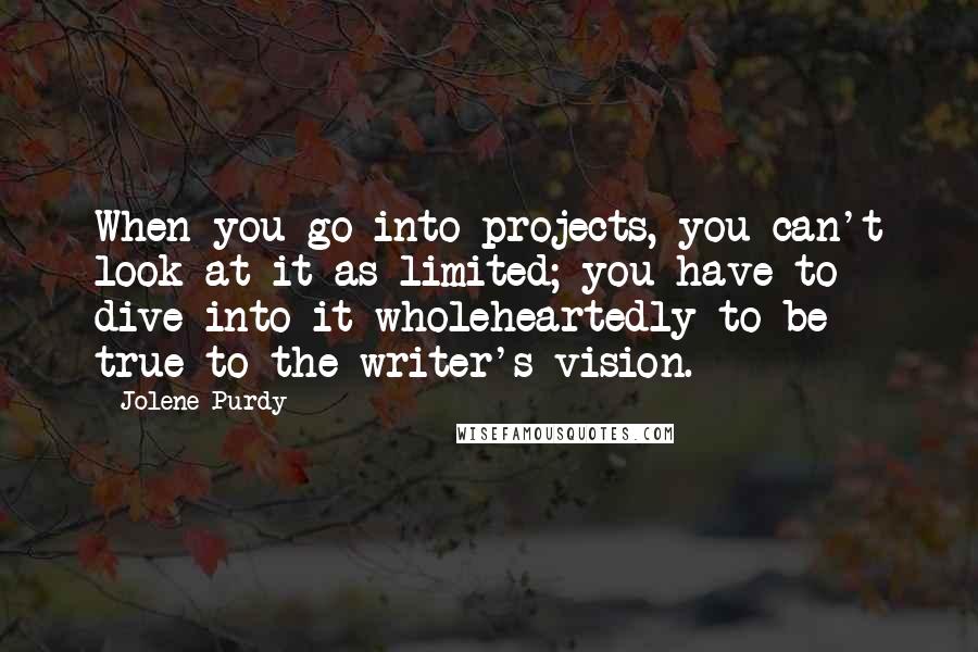 Jolene Purdy Quotes: When you go into projects, you can't look at it as limited; you have to dive into it wholeheartedly to be true to the writer's vision.