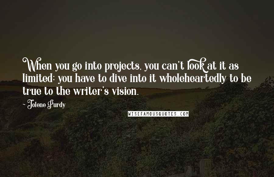 Jolene Purdy Quotes: When you go into projects, you can't look at it as limited; you have to dive into it wholeheartedly to be true to the writer's vision.