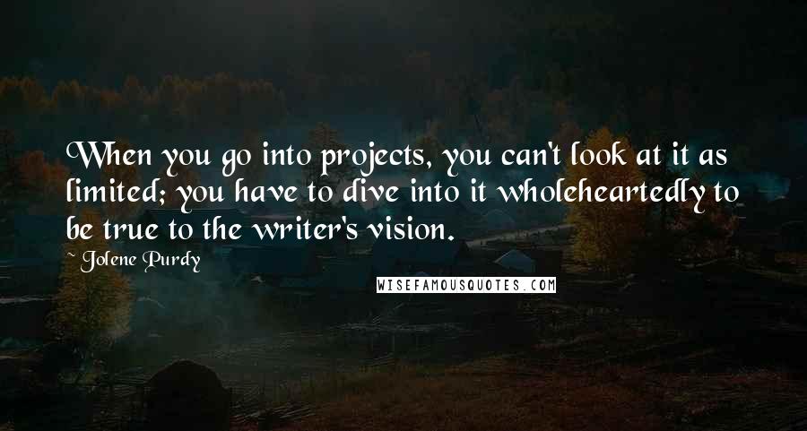 Jolene Purdy Quotes: When you go into projects, you can't look at it as limited; you have to dive into it wholeheartedly to be true to the writer's vision.