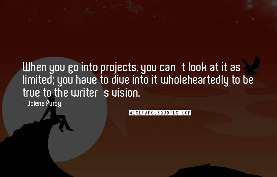 Jolene Purdy Quotes: When you go into projects, you can't look at it as limited; you have to dive into it wholeheartedly to be true to the writer's vision.