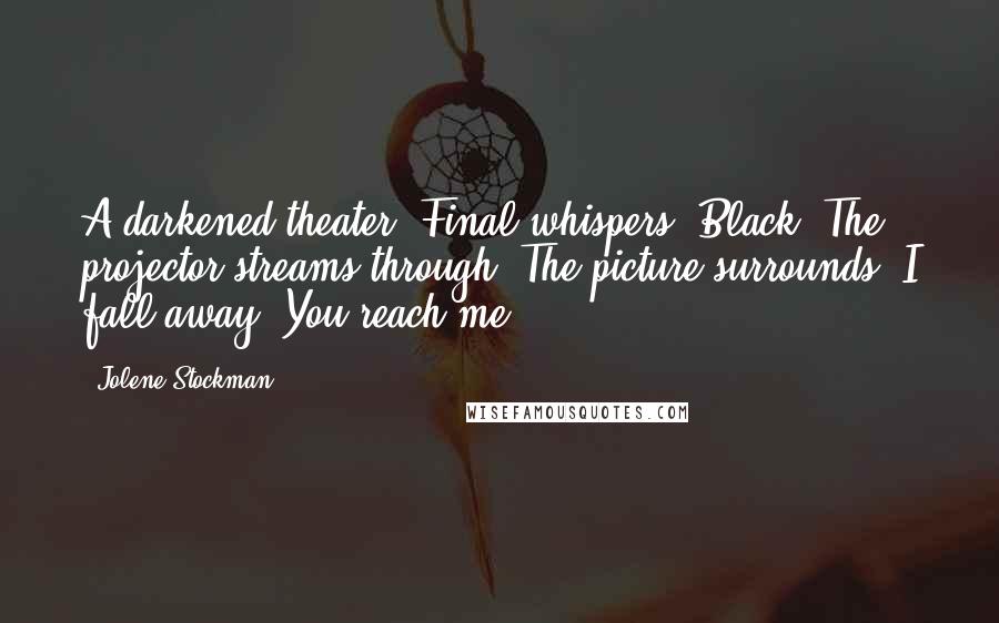 Jolene Stockman Quotes: A darkened theater. Final whispers. Black. The projector streams through. The picture surrounds. I fall away. You reach me.