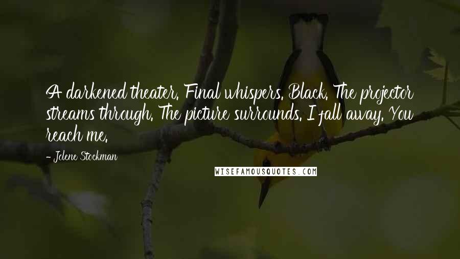 Jolene Stockman Quotes: A darkened theater. Final whispers. Black. The projector streams through. The picture surrounds. I fall away. You reach me.